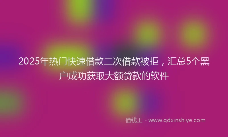 2025年热门快速借款二次借款被拒，汇总5个黑户成功获取大额贷款的软件