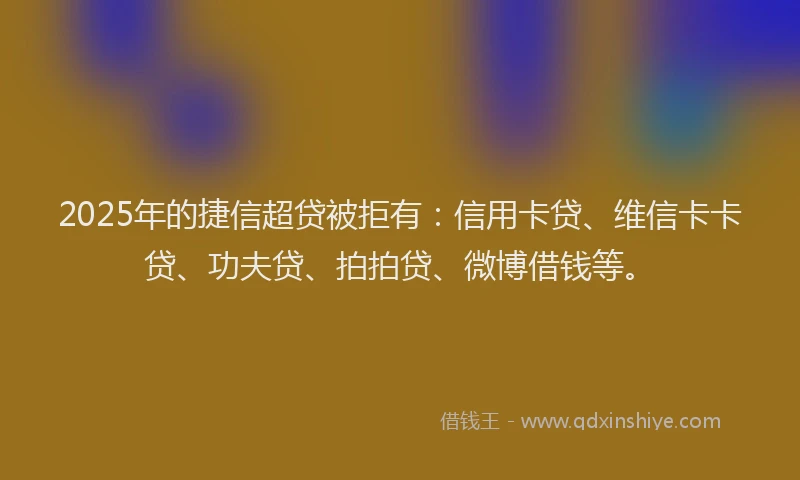 2025年的捷信超贷被拒有：信用卡贷、维信卡卡贷、功夫贷、拍拍贷、微博借钱等。