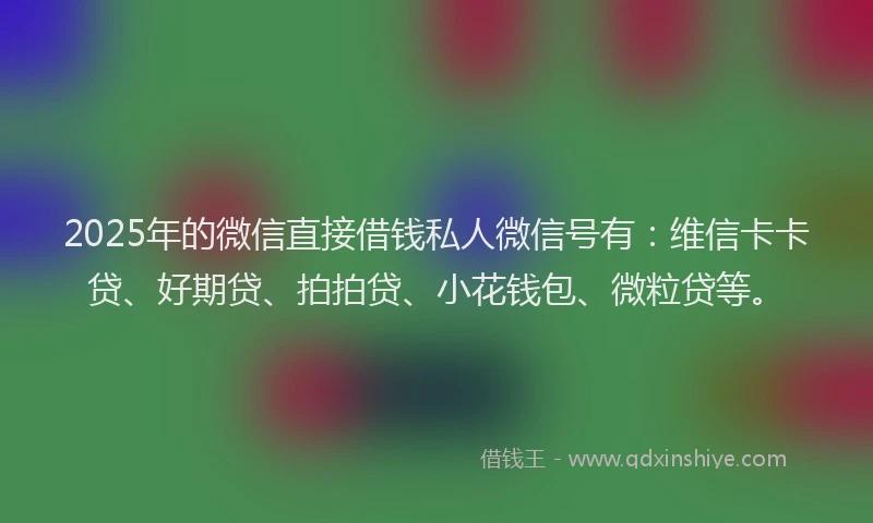 2025年的微信直接借钱私人微信号有：维信卡卡贷、好期贷、拍拍贷、小花钱包、微粒贷等。