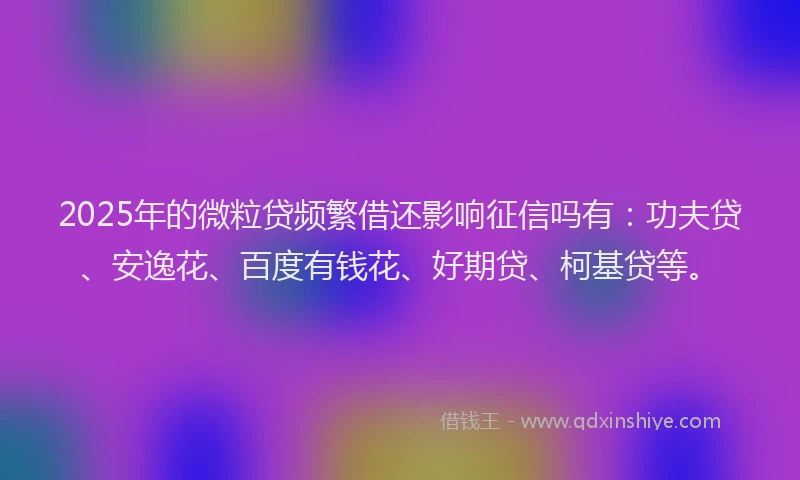 2025年的微粒贷频繁借还影响征信吗有：功夫贷、安逸花、百度有钱花、好期贷、柯基贷等。