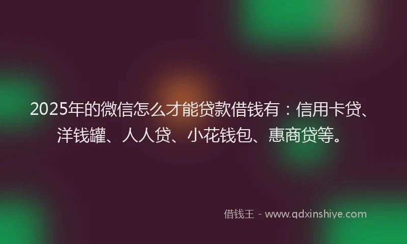 2025年的微信怎么才能贷款借钱有：信用卡贷、洋钱罐、人人贷、小花钱包、惠商贷等。