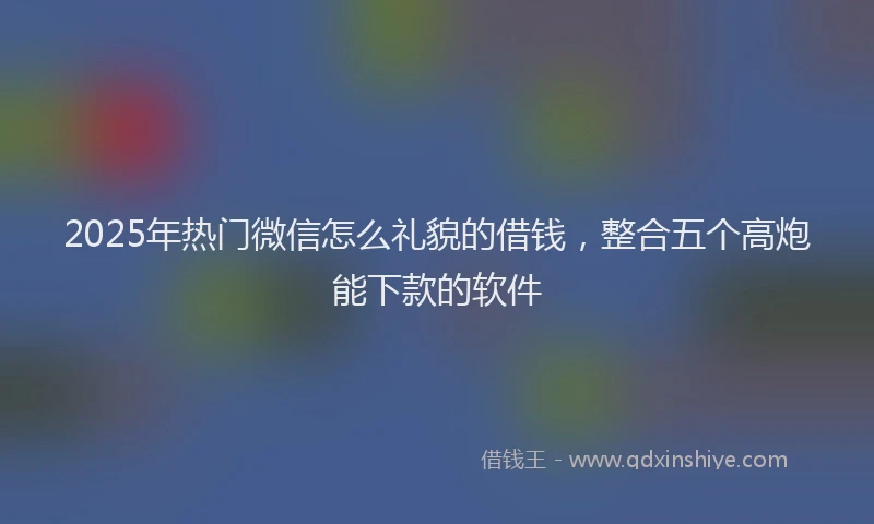 2025年热门微信怎么礼貌的借钱，整合五个高炮能下款的软件