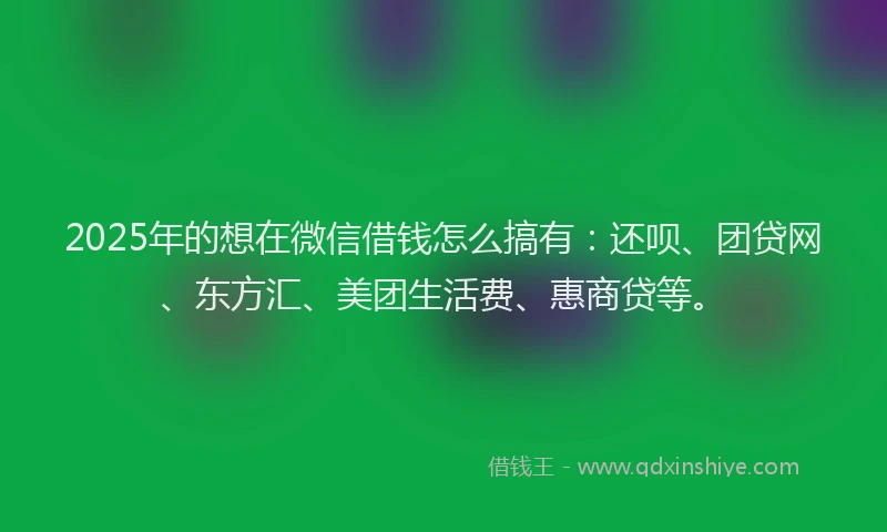 2025年的想在微信借钱怎么搞有：还呗、团贷网、东方汇、美团生活费、惠商贷等。