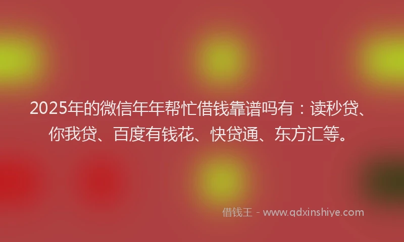 2025年的微信年年帮忙借钱靠谱吗有：读秒贷、你我贷、百度有钱花、快贷通、东方汇等。