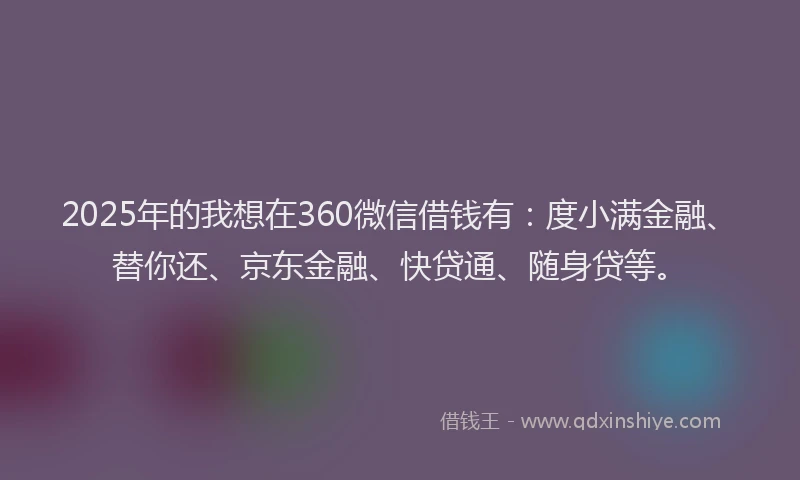 2025年的我想在360微信借钱有：度小满金融、替你还、京东金融、快贷通、随身贷等。