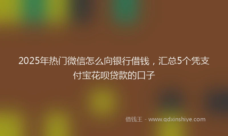 2025年热门微信怎么向银行借钱，汇总5个凭支付宝花呗贷款的口子