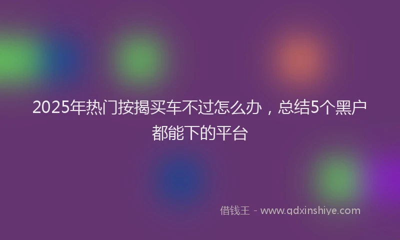 2025年热门按揭买车不过怎么办，总结5个黑户都能下的平台
