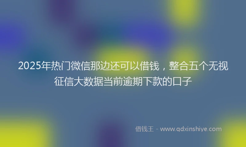 2025年热门微信那边还可以借钱，整合五个无视征信大数据当前逾期下款的口子