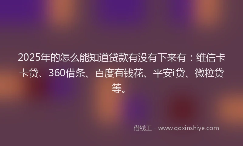 2025年的怎么能知道贷款有没有下来有：维信卡卡贷、360借条、百度有钱花、平安i贷、微粒贷等。