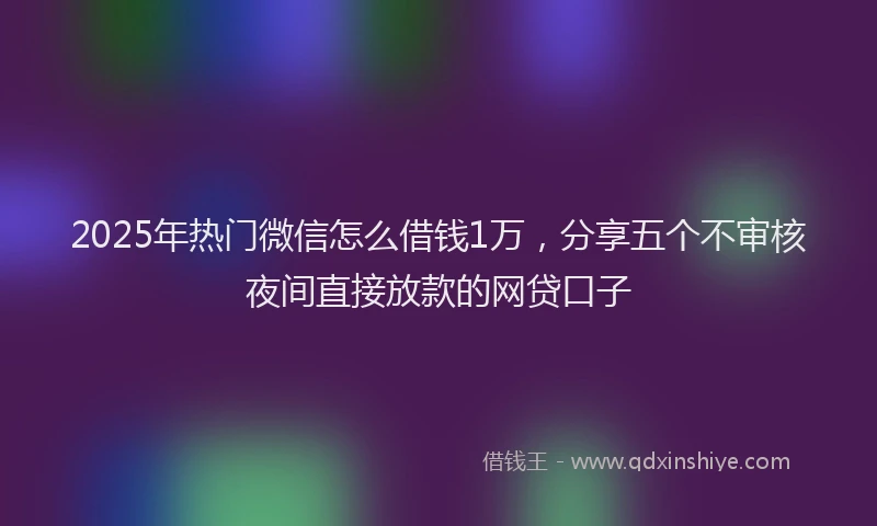 2025年热门微信怎么借钱1万，分享五个不审核夜间直接放款的网贷口子