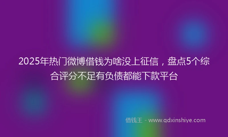 2025年热门微博借钱为啥没上征信，盘点5个综合评分不足有负债都能下款平台