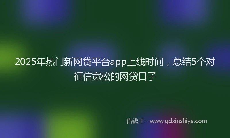 2025年热门新网贷平台app上线时间，总结5个对征信宽松的网贷口子