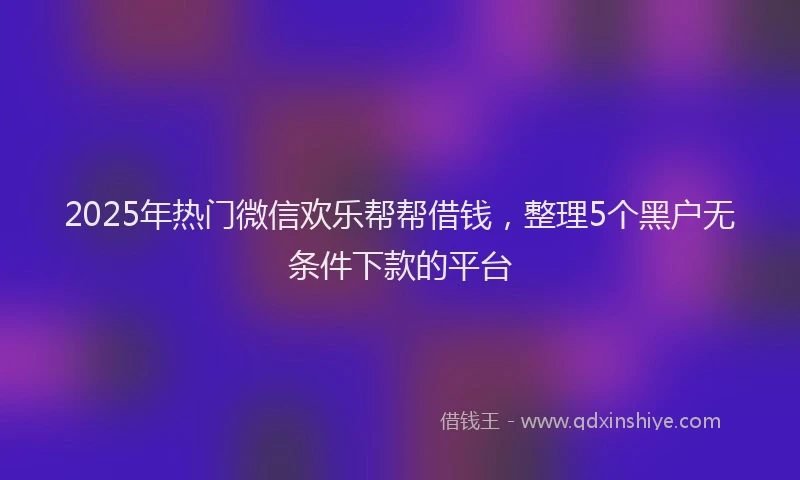 2025年热门微信欢乐帮帮借钱，整理5个黑户无条件下款的平台