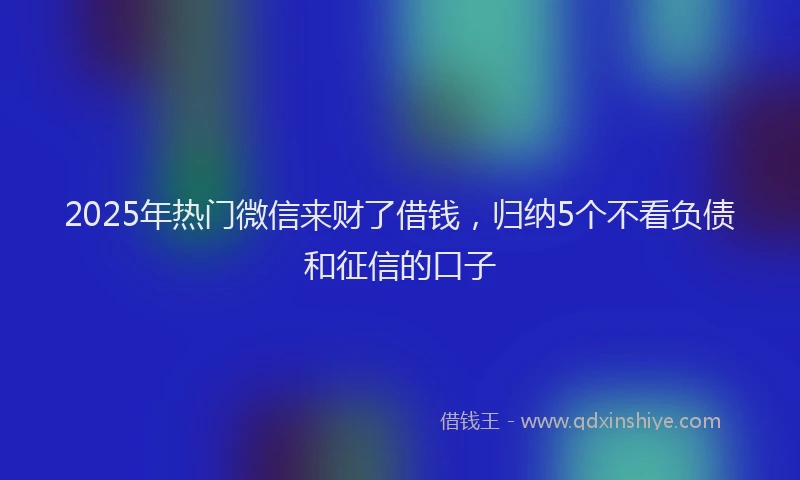 2025年热门微信来财了借钱，归纳5个不看负债和征信的口子