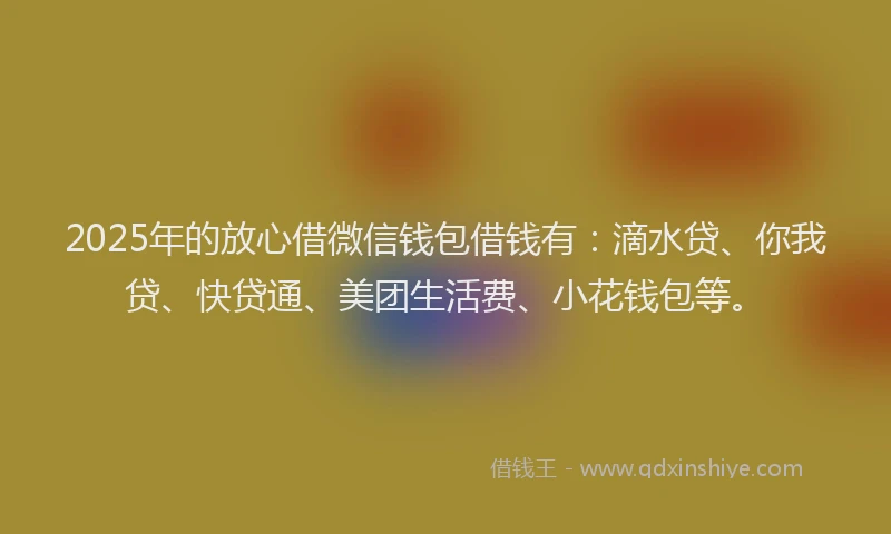 2025年的放心借微信钱包借钱有：滴水贷、你我贷、快贷通、美团生活费、小花钱包等。