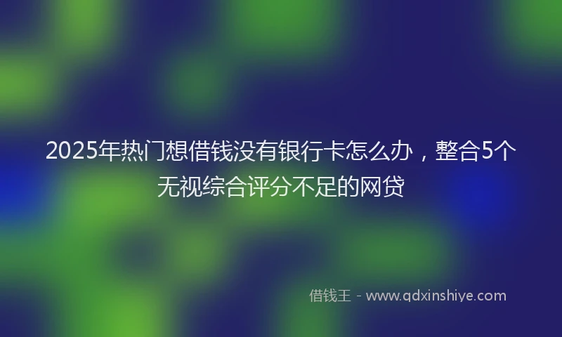 2025年热门想借钱没有银行卡怎么办，整合5个无视综合评分不足的网贷