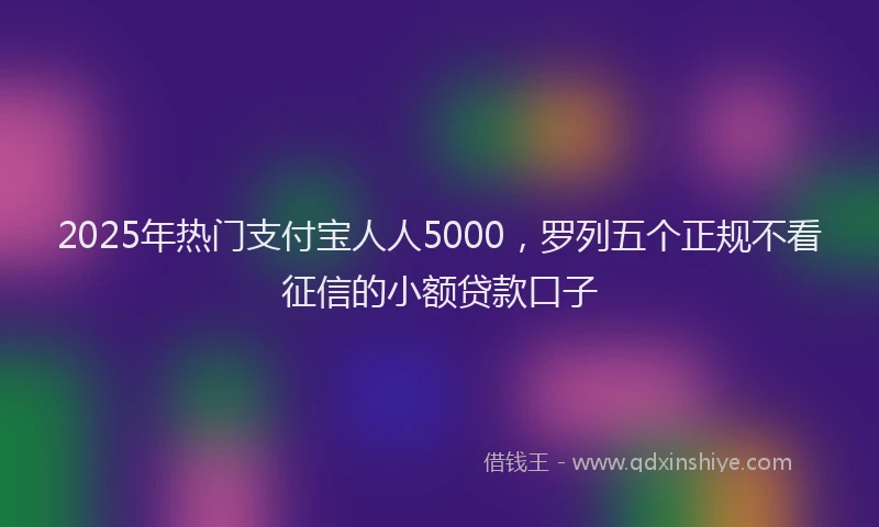 2025年热门支付宝人人5000，罗列五个正规不看征信的小额贷款口子