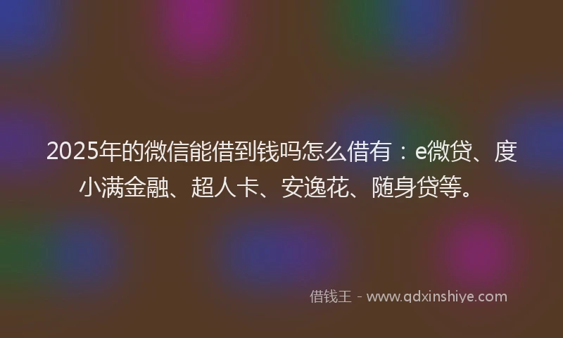 2025年的微信能借到钱吗怎么借有：e微贷、度小满金融、超人卡、安逸花、随身贷等。