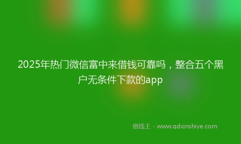 2025年热门微信富中来借钱可靠吗，整合五个黑户无条件下款的app