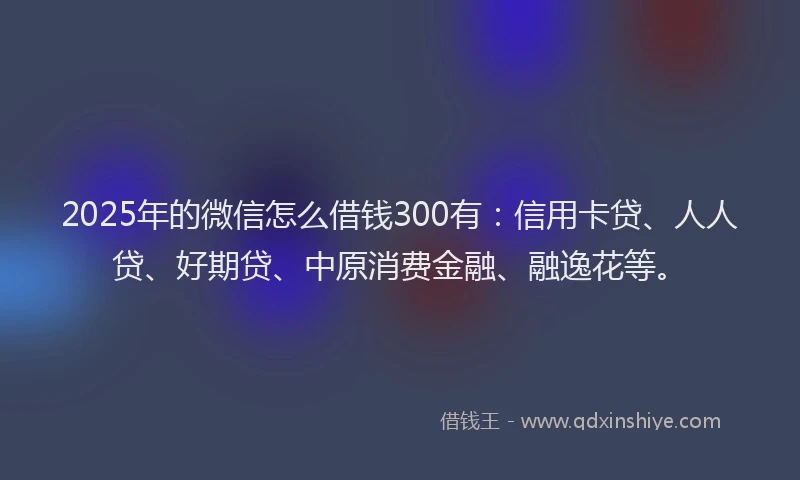 2025年的微信怎么借钱300有：信用卡贷、人人贷、好期贷、中原消费金融、融逸花等。