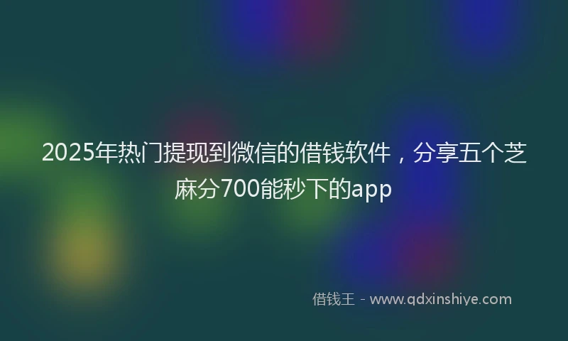 2025年热门提现到微信的借钱软件，分享五个芝麻分700能秒下的app