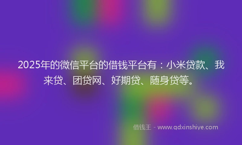 2025年的微信平台的借钱平台有：小米贷款、我来贷、团贷网、好期贷、随身贷等。