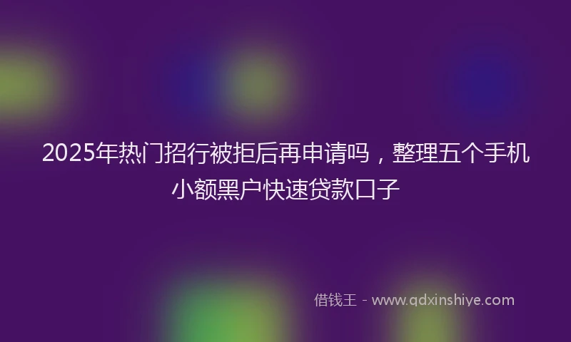 2025年热门招行被拒后再申请吗，整理五个手机小额黑户快速贷款口子