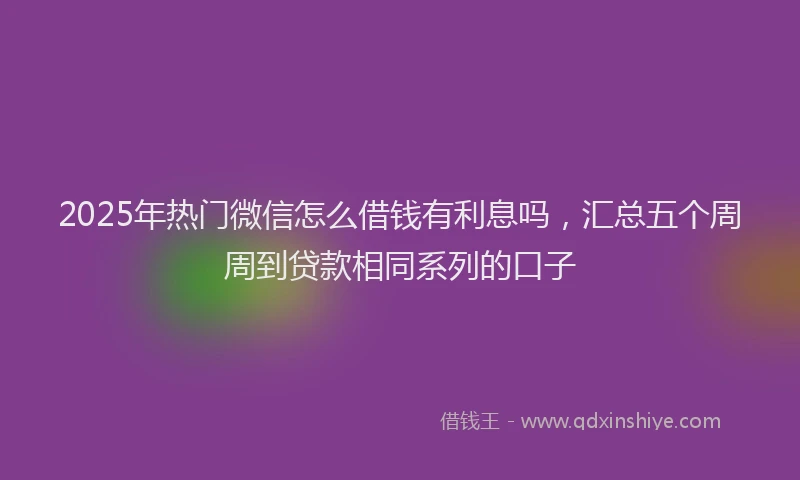 2025年热门微信怎么借钱有利息吗，汇总五个周周到贷款相同系列的口子