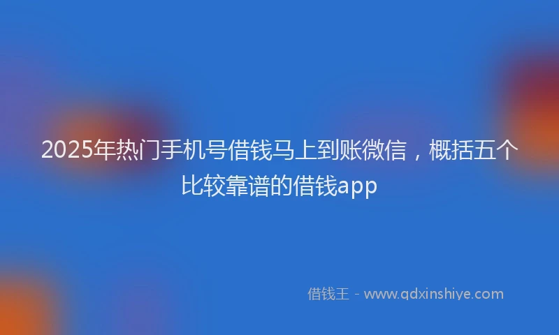 2025年热门手机号借钱马上到账微信，概括五个比较靠谱的借钱app