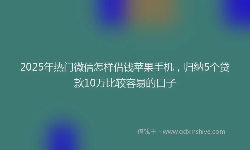 2025年热门微信怎样借钱苹果手机，归纳5个贷款10万比较容易的口子
