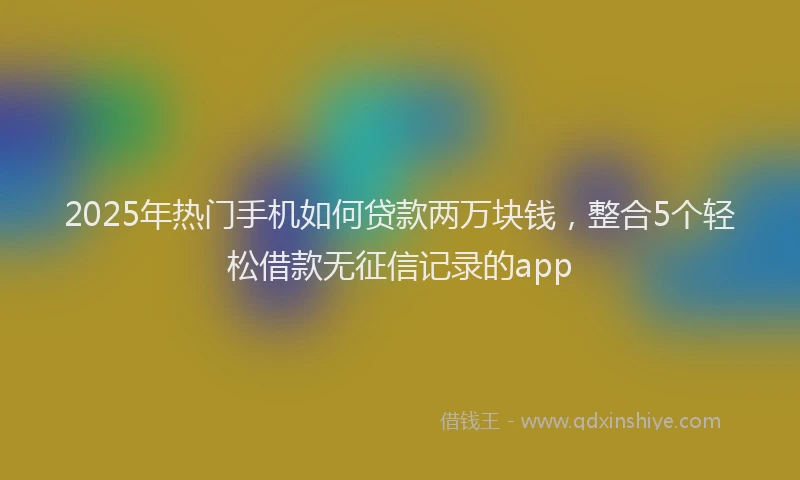 2025年热门手机如何贷款两万块钱，整合5个轻松借款无征信记录的app