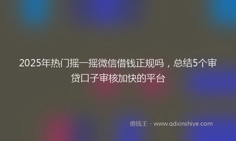 2025年热门摇一摇微信借钱正规吗，总结5个审贷口子审核加快的平台