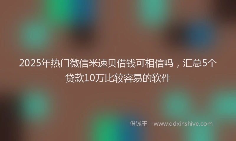 2025年热门微信米速贝借钱可相信吗，汇总5个贷款10万比较容易的软件
