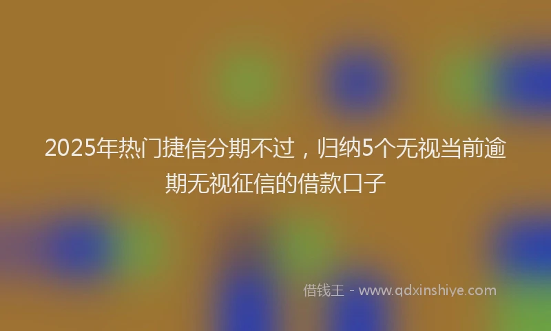 2025年热门捷信分期不过，归纳5个无视当前逾期无视征信的借款口子