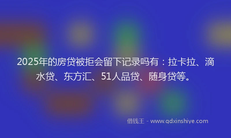 2025年的房贷被拒会留下记录吗有：拉卡拉、滴水贷、东方汇、51人品贷、随身贷等。