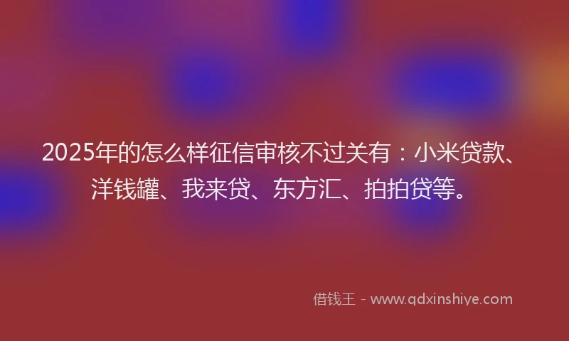 2025年的怎么样征信审核不过关有：小米贷款、洋钱罐、我来贷、东方汇、拍拍贷等。