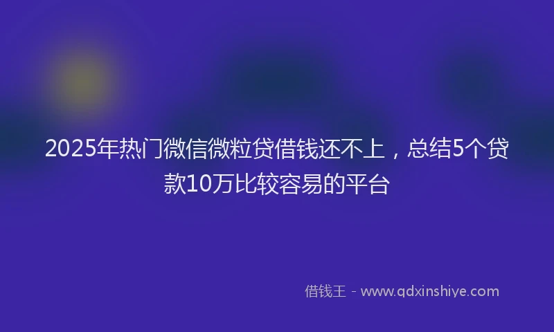 2025年热门微信微粒贷借钱还不上，总结5个贷款10万比较容易的平台