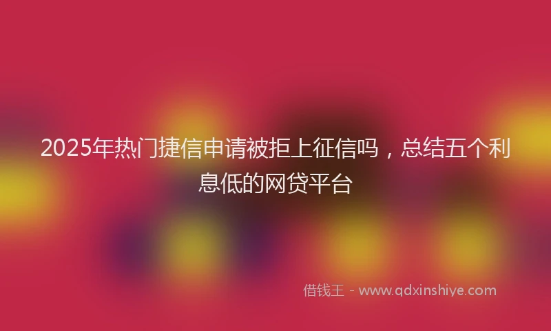 2025年热门捷信申请被拒上征信吗，总结五个利息低的网贷平台