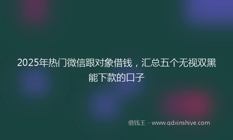 2025年热门微信跟对象借钱，汇总五个无视双黑能下款的口子