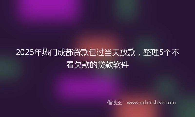 2025年热门成都贷款包过当天放款，整理5个不看欠款的贷款软件