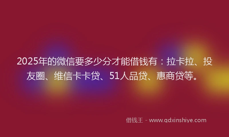 2025年的微信要多少分才能借钱有：拉卡拉、投友圈、维信卡卡贷、51人品贷、惠商贷等。