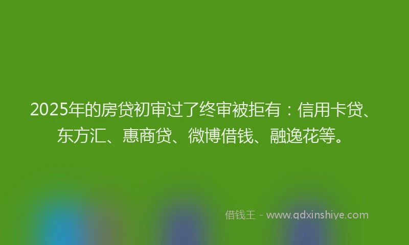 2025年的房贷初审过了终审被拒有：信用卡贷、东方汇、惠商贷、微博借钱、融逸花等。