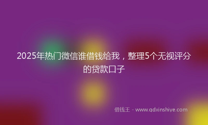 2025年热门微信谁借钱给我，整理5个无视评分的贷款口子