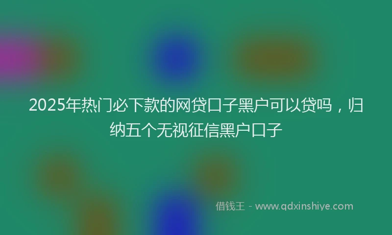 2025年热门必下款的网贷口子黑户可以贷吗，归纳五个无视征信黑户口子