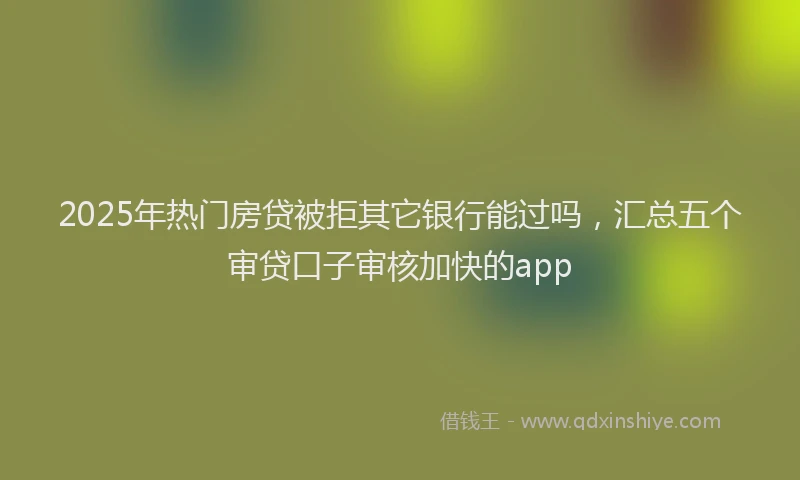 2025年热门房贷被拒其它银行能过吗，汇总五个审贷口子审核加快的app