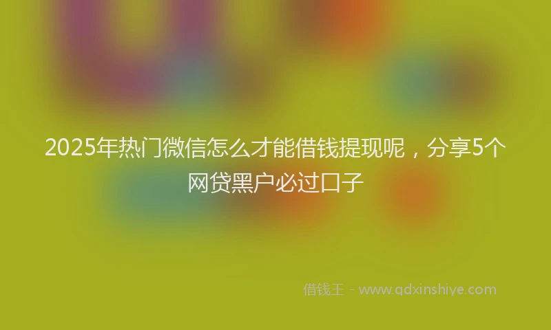 2025年热门微信怎么才能借钱提现呢，分享5个网贷黑户必过口子