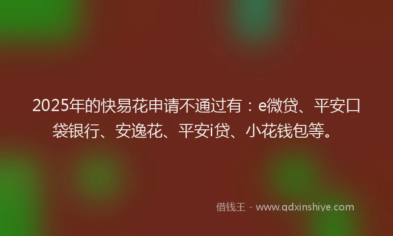2025年的快易花申请不通过有：e微贷、平安口袋银行、安逸花、平安i贷、小花钱包等。