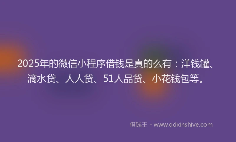 2025年的微信小程序借钱是真的么有：洋钱罐、滴水贷、人人贷、51人品贷、小花钱包等。
