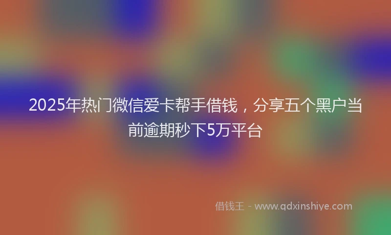 2025年热门微信爱卡帮手借钱，分享五个黑户当前逾期秒下5万平台