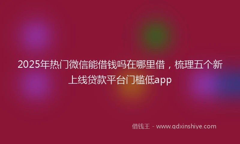 2025年热门微信能借钱吗在哪里借，梳理五个新上线贷款平台门槛低app